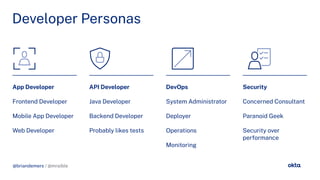 @briandemers / @mraible
Developer Personas
App Developer
Frontend Developer
Mobile App Developer
Web Developer
API Developer
Java Developer
Backend Developer
Probably likes tests
DevOps
System Administrator
Deployer
Operations
Monitorin
Security
Concerned Consultant
Paranoid Geek
Security over
per ormance
@briandemers / @mraible
 
