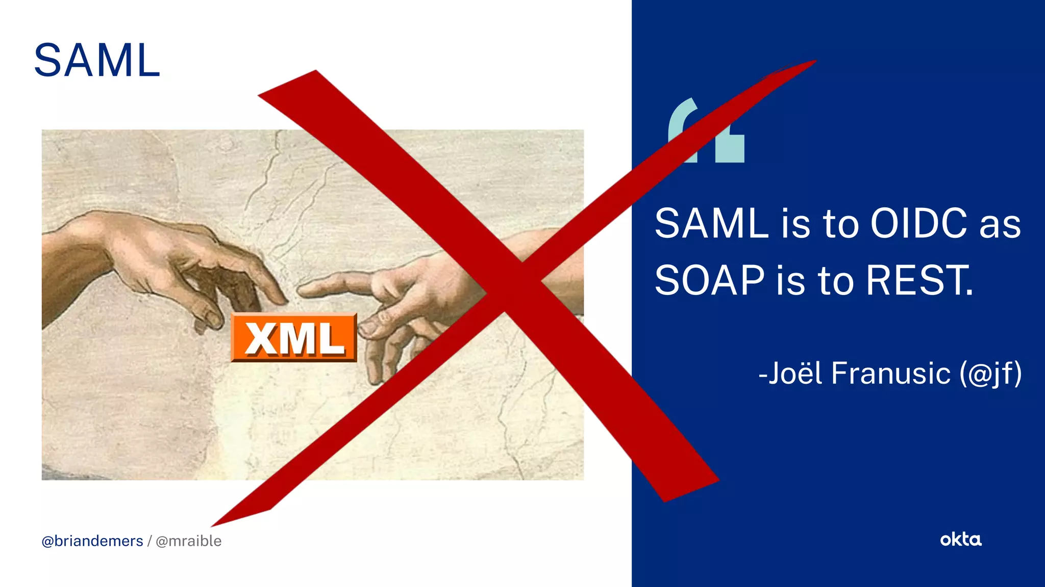 CHALLENGE SOLUTION
@briandemers / @mraible
SAML
@briandemers / @mraible
SAML is to OIDC as
SOAP is to REST.
-Joël Franusic (@j )
 