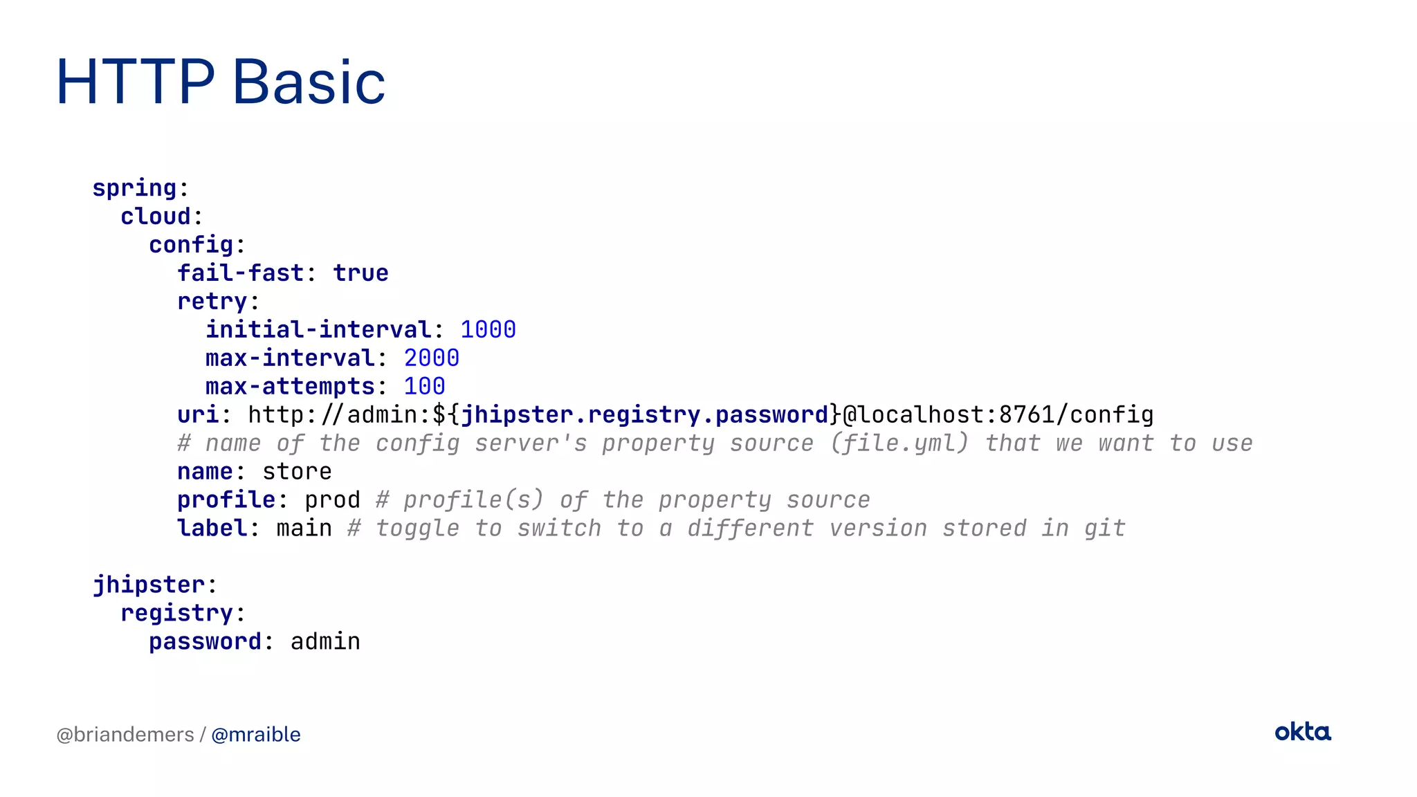 @briandemers / @mraible
HTTP Basic
@briandemers / @mraible
spring:
cloud:
config:
fail-fast: true
retry:
initial-interval: 1000
max-interval: 2000
max-attempts: 100
uri: http://admin:${jhipster.registry.password}@localhost:8761/config
# name of the config server's property source (file.yml) that we want to use
name: store
profile: prod # profile(s) of the property source
label: main # toggle to switch to a different version stored in git
jhipster:
registry:
password: admin
 