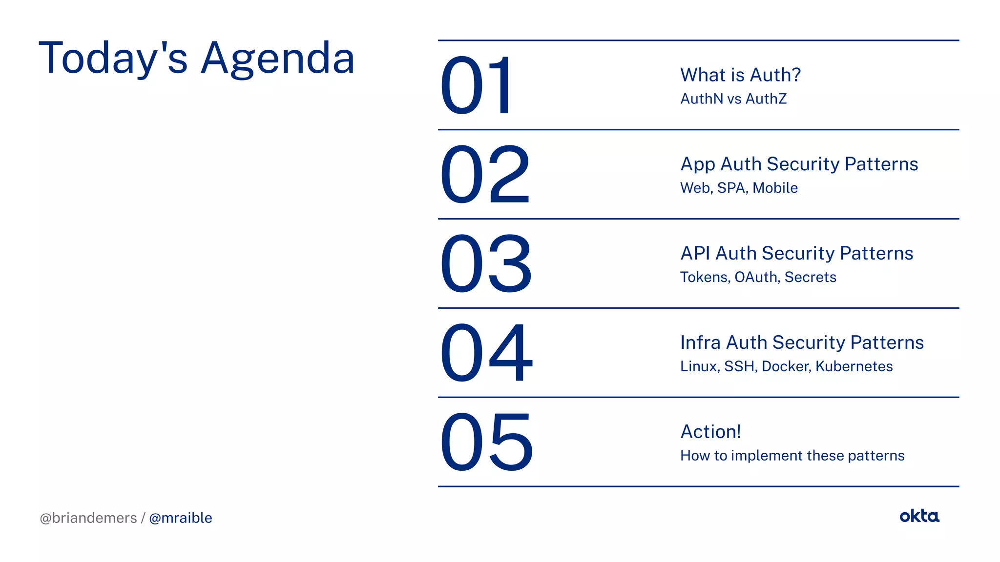 @briandemers / @mraible
Today's A enda What is Auth?
AuthN vs AuthZ
01
App Auth Security Patterns
Web, SPA, Mobile
02
API Auth Security Patterns
Tokens, OAuth, Secrets
03
In ra Auth Security Patterns
Linux, SSH, Docker, Kubernetes
04
Action!
How to implement these patterns
05
@briandemers / @mraible
 