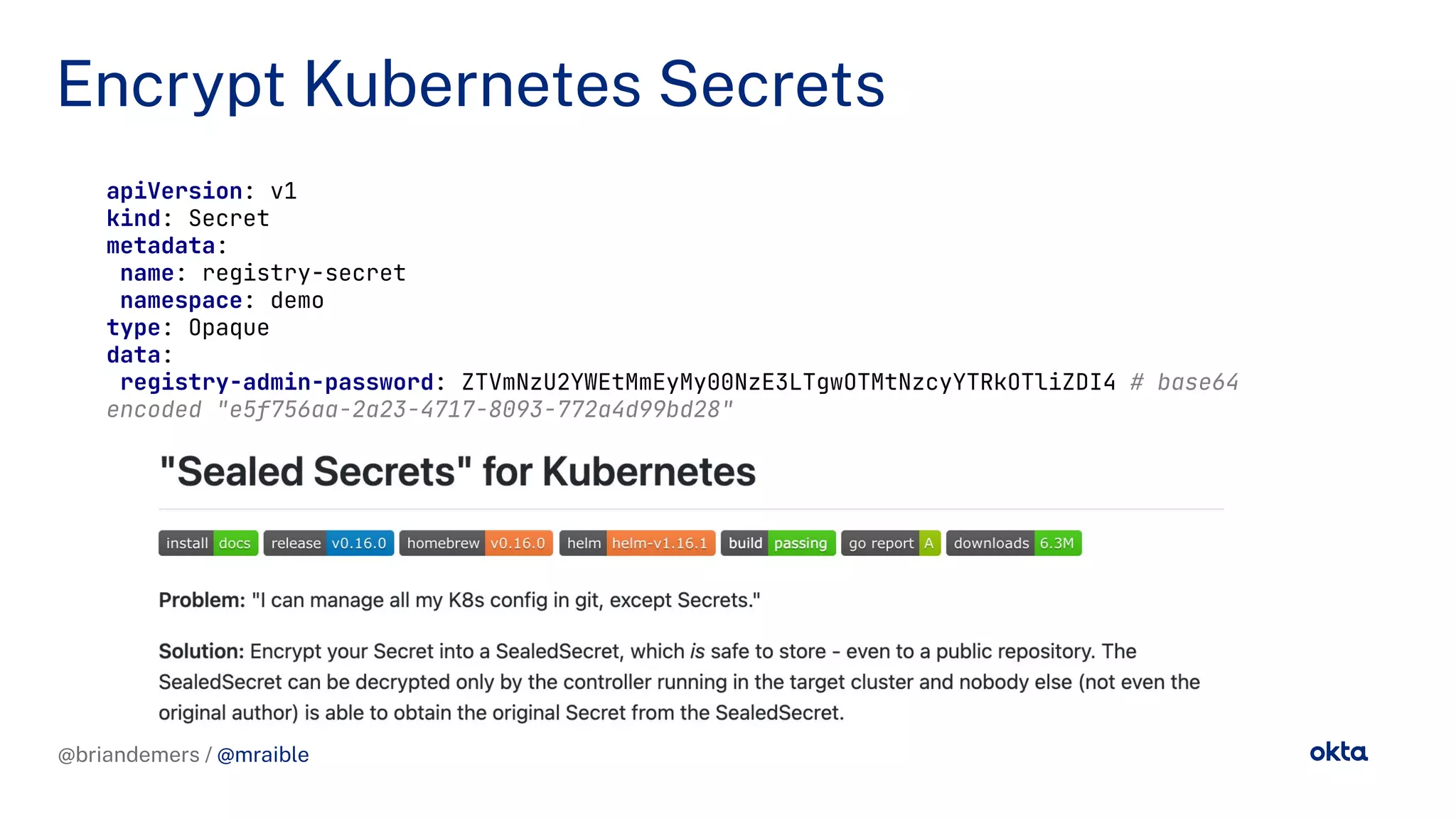 @briandemers / @mraible
Encrypt Kubernetes Secrets
@briandemers / @mraible
apiVersion: v1
kind: Secret
metadata:
name: registry-secret
namespace: demo
type: Opaque
data:
registry-admin-password: ZTVmNzU2YWEtMmEyMy00NzE3LTgwOTMtNzcyYTRkOTliZDI4 # base64
encoded "e5f756aa-2a23-4717-8093-772a4d99bd28"
 