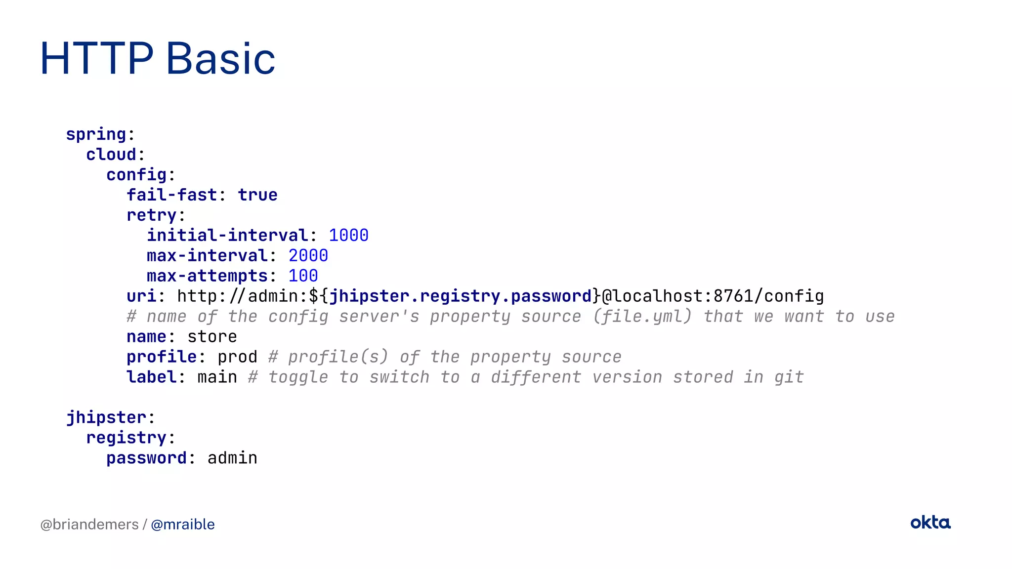 @briandemers / @mraible
HTTP Basic
@briandemers / @mraible
spring:
cloud:
config:
fail-fast: true
retry:
initial-interval: 1000
max-interval: 2000
max-attempts: 100
uri: http://admin:${jhipster.registry.password}@localhost:8761/config
# name of the config server's property source (file.yml) that we want to use
name: store
profile: prod # profile(s) of the property source
label: main # toggle to switch to a different version stored in git
jhipster:
registry:
password: admin
 