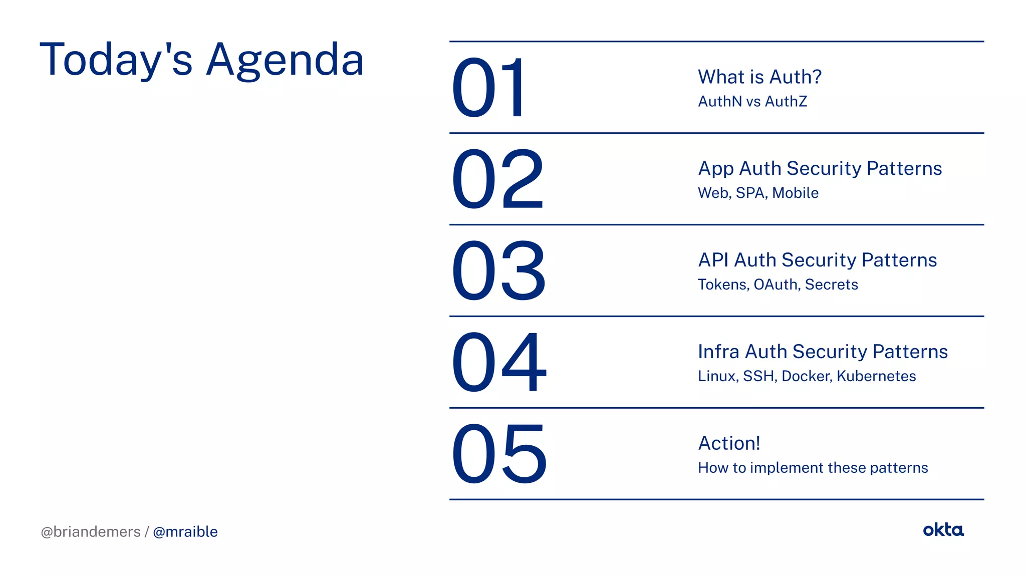 @briandemers / @mraible
Today's Agenda What is Auth?
AuthN vs AuthZ
01
App Auth Security Patterns
Web, SPA, Mobile
02
API Auth Security Patterns
Tokens, OAuth, Secrets
03
Infra Auth Security Patterns
Linux, SSH, Docker, Kubernetes
04
Action!
How to implement these patterns
05
@briandemers / @mraible
 