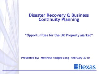 Disaster Recovery & Business Continuity Planning “ Opportunities for the UK Property Market” Presented by:  Matthew Hodges-Long  February 2010   