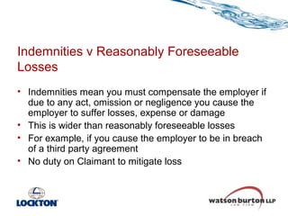 Indemnities v Reasonably Foreseeable
Losses
• Indemnities mean you must compensate the employer if
due to any act, omission or negligence you cause the
employer to suffer losses, expense or damage
• This is wider than reasonably foreseeable losses
• For example, if you cause the employer to be in breach
of a third party agreement
• No duty on Claimant to mitigate loss

 