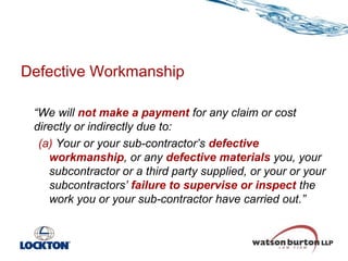 Defective Workmanship
“We will not make a payment for any claim or cost
directly or indirectly due to:
(a) Your or your sub-contractor’s defective
workmanship, or any defective materials you, your
subcontractor or a third party supplied, or your or your
subcontractors’ failure to supervise or inspect the
work you or your sub-contractor have carried out.”

 