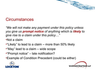 Circumstances
“We will not make any payment under this policy unless
you give us prompt notice of anything which is likely to
give rise to a claim under this policy…”
•Not a claim
•“Likely” to lead to a claim – more than 50% likely
•“May” lead to a claim – wide scope
•“Prompt notice” – late notification?
•Example of Condition Precedent (could be either)

 