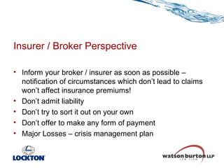 Insurer / Broker Perspective
• Inform your broker / insurer as soon as possible –
notification of circumstances which don’t lead to claims
won’t affect insurance premiums!
• Don’t admit liability
• Don’t try to sort it out on your own
• Don’t offer to make any form of payment
• Major Losses – crisis management plan

 