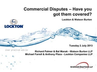 Commercial Disputes – Have you
got them covered?
Lockton & Watson Burton

Tuesday 2 July 2013
clear pr acti cal advi ce

Richard Palmer & Bal Manak - Watson Burton LLP
Michael Farrell & Anthony Place - Lockton Companies LLP

 