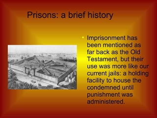 Prisons: a brief history Imprisonment has been mentioned as far back as the Old Testament, but their use was more like our current jails: a holding facility to house the condemned until punishment was administered. 