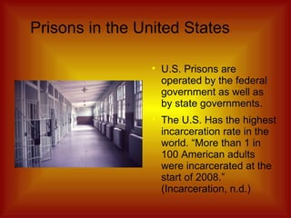 Prisons in the United States U.S. Prisons are operated by the federal government as well as by state governments. The U.S. Has the highest incarceration rate in the world. “More than 1 in 100 American adults were incarcerated at the start of 2008.” (Incarceration, n.d.) 