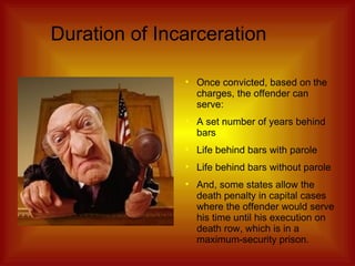 Duration of Incarceration Once convicted, based on the charges, the offender can serve: A set number of years behind bars Life behind bars with parole Life behind bars without parole And, some states allow the death penalty in capital cases where the offender would serve his time until his execution on death row, which is in a maximum-security prison. 