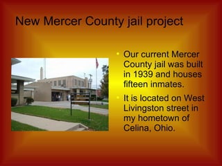New Mercer County jail project Our current Mercer County jail was built in 1939 and houses fifteen inmates. It is located on West Livingston street in my hometown of Celina, Ohio. 