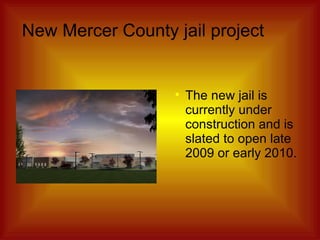 New Mercer County jail project The new jail is currently under construction and is slated to open late 2009 or early 2010. 