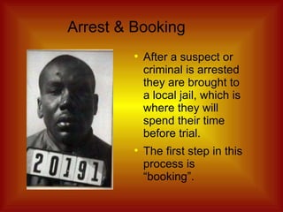 Arrest & Booking After a suspect or criminal is arrested they are brought to a local jail, which is where they will spend their time before trial. The first step in this process is “booking”. 
