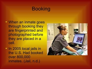 Booking When an inmate goes through booking they are fingerprinted and photographed before they are placed in a cell. In 2005 local jails in the U.S. Had booked over 800,000 inmates. (Jail, n.d.) 