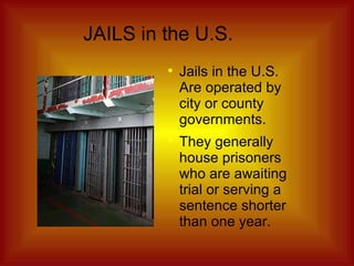 JAILS in the U.S. Jails in the U.S. Are operated by city or county governments. They generally house prisoners who are awaiting trial or serving a sentence shorter than one year. 