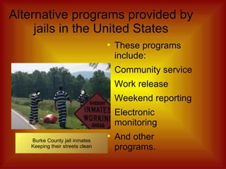 Alternative programs provided by jails in the United States These programs include: Community service Work release Weekend reporting Electronic monitoring And other programs. Burke County jail inmates Keeping their streets clean 