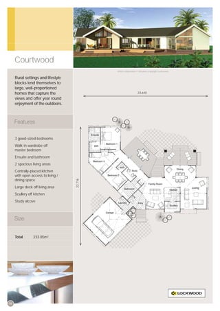 Courtwood
                                             Artist’s impression © All plans copyright Lockwood.


     Rural settings and lifestyle
     blocks lend themselves to
     large, well-proportioned
     homes that capture the                                      23,640

     views and offer year round
     enjoyment of the outdoors.




     3 good-sized bedrooms
     Walk-in wardrobe off
     master bedroom
     Ensuite and bathroom
     2 spacious living areas
     Centrally-placed kitchen
     with open access to living /
     dining space
                                    22,716




     Large deck off living area
     Scullery off kitchen
     Study alcove




     Total       233.85m2




08
 