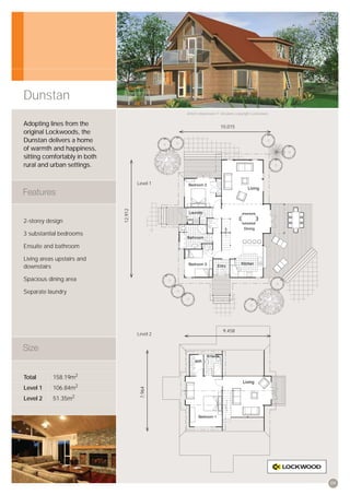 Dunstan
                                                 Artist’s impression © All plans copyright Lockwood.


Adopting lines from the                                              10,015
original Lockwoods, the
Dunstan delivers a home
of warmth and happiness,
sitting comfortably in both
rural and urban settings.

                                       Level 1
                              12,912




2-storey design

3 substantial bedrooms

Ensuite and bathroom

Living areas upstairs and
downstairs

Spacious dining area

Separate laundry




                                                                       9,458
                                       Level 2




Total      158.19m2
Level 1    106.84m2
                                        7,964




Level 2    51.35m2




                                                                                                       09
 