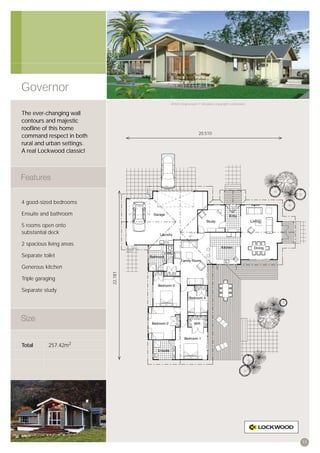Governor
                                     Artist’s impression © All plans copyright Lockwood.


The ever-changing wall
contours and majestic
rooﬂine of this home
                                                       20,510
command respect in both
rural and urban settings.
A real Lockwood classic!




4 good-sized bedrooms

Ensuite and bathroom

5 rooms open onto
substantial deck

2 spacious living areas

Separate toilet

Generous kitchen
                            22,181




Triple garaging

Separate study




Total       257.42m2




                                                                                           11
 