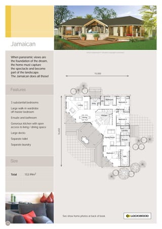 Jamaican
                                                                    Artist’s impression © All plans copyright Lockwood.


     When panoramic views are
     the foundation of the dream,
     the home must capture
     the spectacle and become
     part of the landscape.                                                   15,000
     The Jamaican does all those!




     3 substantial bedrooms

     Large walk-in wardrobe
     off master bedroom

     Ensuite and bathroom

     Generous kitchen with open
     access to living / dining space
                                       16,650




     Large decks

     Separate toilet

     Separate laundry




     Total       153.99m2




                                                See show home photos at back of book.


12
 
