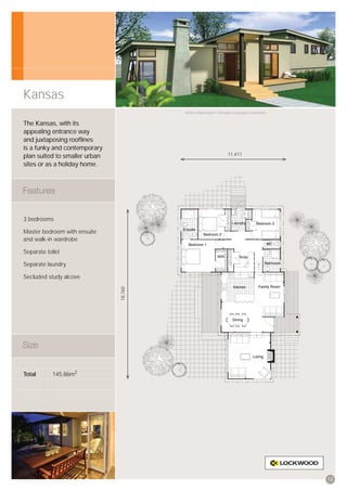 Kansas
                                        Artist’s impression © All plans copyright Lockwood.


The Kansas, with its
appealing entrance way
and juxtaposing rooﬂines
is a funky and contemporary
plan suited to smaller urban                                      11,411

sites or as a holiday home.




3 bedrooms

Master bedroom with ensuite
and walk-in wardrobe

Separate toilet

Separate laundry

Secluded study alcove
                               18,760




Total       145.86m2




                                                                                              13
 