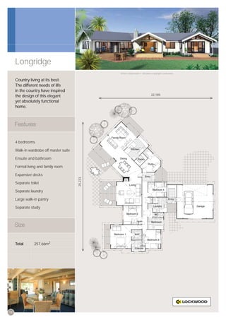 Longridge
                                                  Artist’s impression © All plans copyright Lockwood.


     Country living at its best.
     The different needs of life
     in the country have inspired
     the design of this elegant                                                22,185

     yet absolutely functional
     home.




     4 bedrooms

     Walk-in wardrobe off master suite

     Ensuite and bathroom

     Formal living and family room

     Expansive decks
                                         25,233




     Separate toilet

     Separate laundry

     Large walk-in pantry

     Separate study




     Total       257.66m2




14
 