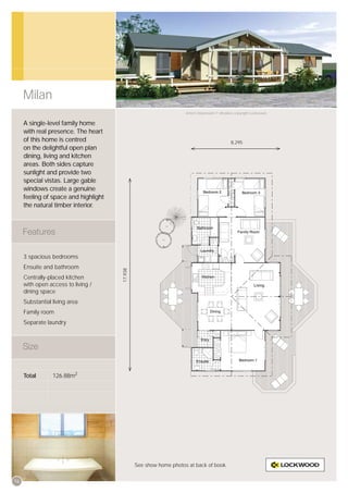 Milan
                                                                   Artist’s impression © All plans copyright Lockwood.


     A single-level family home
     with real presence. The heart
     of this home is centred                                                                   8,295
     on the delightful open plan
     dining, living and kitchen
     areas. Both sides capture
     sunlight and provide two
     special vistas. Large gable
     windows create a genuine
     feeling of space and highlight
     the natural timber interior.




     3 spacious bedrooms
     Ensuite and bathroom
                                      17,938




     Centrally-placed kitchen
     with open access to living /
     dining space
     Substantial living area
     Family room
     Separate laundry




     Total       126.88m2




                                               See show home photos at back of book.


16
 