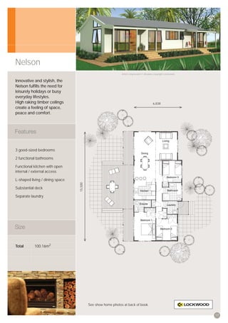 Nelson
                                                              Artist’s impression © All plans copyright Lockwood.


Innovative and stylish, the
Nelson fulﬁlls the need for
leisurely holidays or busy
everyday lifestyles.
High raking timber ceilings                                                                6,838
create a feeling of space,
peace and comfort.




3 good-sized bedrooms

2 functional bathrooms

Functional kitchen with open
internal / external access

L-shaped living / dining space
                                 15,500




Substantial deck

Separate laundry




Total      100.16m2




                                          See show home photos at back of book.


                                                                                                                    17
 