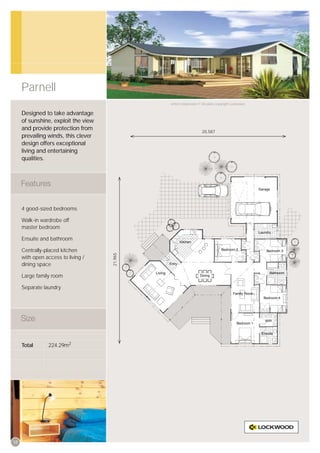 Parnell
                                              Artist’s impression © All plans copyright Lockwood.


     Designed to take advantage
     of sunshine, exploit the view
     and provide protection from
                                                                   20,587
     prevailing winds, this clever
     design offers exceptional
     living and entertaining
     qualities.




     4 good-sized bedrooms

     Walk-in wardrobe off
     master bedroom

     Ensuite and bathroom

     Centrally-placed kitchen
                                     21,965




     with open access to living /
     dining space

     Large family room

     Separate laundry




     Total      224.29m2




18
 