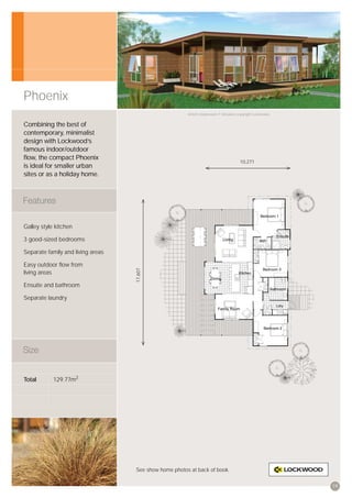 Phoenix
                                                       Artist’s impression © All plans copyright Lockwood.


Combining the best of
contemporary, minimalist
design with Lockwood’s
famous indoor/outdoor
ﬂow, the compact Phoenix
                                                                                       10,271
is ideal for smaller urban
sites or as a holiday home.




Galley style kitchen

3 good-sized bedrooms

Separate family and living areas

Easy outdoor ﬂow from
                                   17,607




living areas

Ensuite and bathroom

Separate laundry




Total       129.77m2




                                   See show home photos at back of book.


                                                                                                             19
 