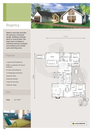 Regency
                                              Artist’s impression © All plans copyright Lockwood.


     Balance and style describe
     this gracious Lockwood
                                                                              17,732
     design. Beﬁtting a lifestyle
     block or rural location, this
     large home envelopes a
     wonderful decked courtyard,
     surrounded by the master
     suite and living areas.




     3 good-sized bedrooms
     Walk-in wardrobe off master
     bedroom
     Ensuite and bathroom
     Centrally-placed kitchen
                                     20,000




     Separate toilet
     Separate laundry
     Large formal entry

     Separate study




     Total       227.10m2




20
 