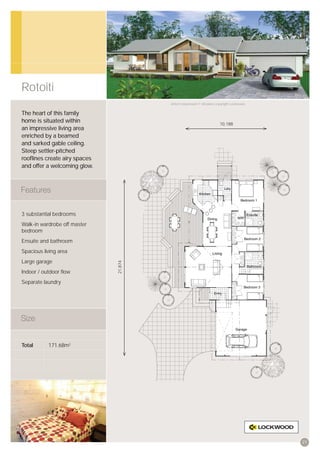 Rotoiti
                                       Artist’s impression © All plans copyright Lockwood.


The heart of this family
home is situated within                                                 10,188
an impressive living area
enriched by a beamed
and sarked gable ceiling.
Steep settler-pitched
rooﬂines create airy spaces
and offer a welcoming glow.




3 substantial bedrooms
Walk-in wardrobe off master
bedroom
Ensuite and bathroom
Spacious living area
Large garage
                              21,874




Indoor / outdoor ﬂow
Separate laundry




Total      171.68m2




                                                                                             21
 