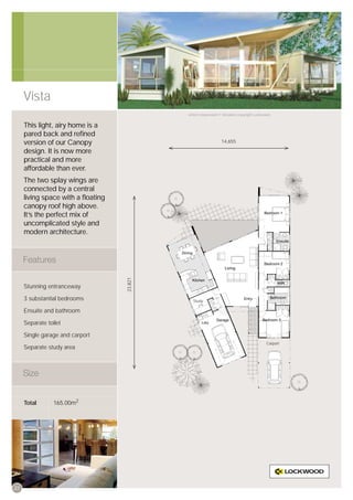 Vista
                                            Artist’s impression © All plans copyright Lockwood.


     This light, airy home is a
     pared back and reﬁned
     version of our Canopy                                      14,655

     design. It is now more
     practical and more
     affordable than ever.
     The two splay wings are
     connected by a central
     living space with a ﬂoating
     canopy roof high above.
     It’s the perfect mix of
     uncomplicated style and
     modern architecture.
                                   23,821




     Stunning entranceway

     3 substantial bedrooms                   Study

     Ensuite and bathroom

     Separate toilet

     Single garage and carport
                                                                                            Carport
     Separate study area




     Total       165.00m2




22
 