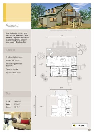 Wanaka
                                                  Artist’s impression © All plans copyright Lockwood.


Combining the elegant style
of a pioneer homestead with                                            12,406
modern simplicity, the Wanaka
is an inviting home for town
and country dwellers alike.




3 substantial bedrooms

Ensuite and bathroom

Private living off master               Level 1
                                8,168




bedroom

Separate laundry

Spacious living areas




                                                                        8,608




Total       146.41m2
Level 1     93.96m2
                                8,168




Level 2     52.45m2                     Level 2




                                                                                                        23
 