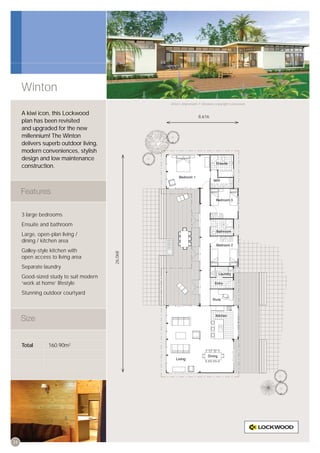 Winton
                                                Artist’s impression © All plans copyright Lockwood.


     A kiwi icon, this Lockwood
                                                                  8,616
     plan has been revisited
     and upgraded for the new
     millennium! The Winton
     delivers superb outdoor living,
     modern conveniences, stylish
     design and low maintenance
     construction.




     3 large bedrooms
     Ensuite and bathroom
     Large, open-plan living /
     dining / kitchen area
     Galley-style kitchen with
                                       26,068




     open access to living area
     Separate laundry
     Good-sized study to suit modern
     ‘work at home’ lifestyle
     Stunning outdoor courtyard




     Total       160.90m2




24
 