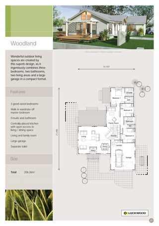 Woodland
                                        Artist’s impression © All plans copyright Lockwood.


Wonderful outdoor living
spaces are created by
this superb design, as it
                                                                15,107
ingeniously combines three
bedrooms, two bathrooms,
two living areas and a large
garage in a compact format.




3 good-sized bedrooms

Walk-in wardrobe off
master bedroom

Ensuite and bathroom

Centrally-placed kitchen
with open access to
living / dining space
                               21,686




Living and family room

Large garage

Separate toilet




Total       206.26m2




                                                                                              25
 