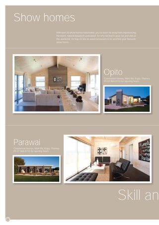 Show homes
                                        With over 20 show homes nationwide, you’re never far away from experiencing
                                        the warm, natural beauty of Lockwood. So why not hop in your car and visit us
                                        this weekend. Or hop on line at www.lockwood.co.nz and ﬁnd your favourite
                                        show home.




                                                                                     Opito
                                                                                      Coastwood Homes, Main Rd, Kopu, Thames.
                                                                                      Ph 07 868 8733 for opening hours




     Parawai
     Coastwood Homes, Main Rd, Kopu, Thames.
     Ph 07 868 8733 for opening hours




                                                                                                   Skill an
26
 