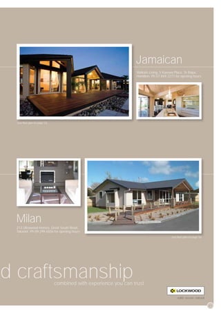 Jamaican
                                                                  Waikato Living, 5 Karewa Place, Te Rapa,
                                                                  Hamilton. Ph 07 849 2271 for opening hours




 (see ﬂoor plan
 (see ﬂoor pllan on page 12)
           plan     page




 Milan
 212 Ultrawood Homes, Great South Road,
 Takanini. Ph 09 299 6556 for opening hours
                                                                                        (see ﬂoor plan
                                                                                        (see ﬂoor plan on page 16)
                                                                                                          page




d craftsmanship                combined with experience you can trust.
                                  bi d ith        i

                                                                                            solid, secure, natural

                                                                                                                     27
 
