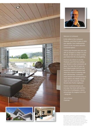 Welcome to Lockwood.

In this edition of the Lockwood
Planbook, you’ll ﬁnd 22 plans to whet
your appetite, from traditional Kiwi
classics to the very latest attractive
Lockwood options.

Choose your favourite plan and work
with our designers to adapt it to your
lifestyle. Or talk to us about creating
your home from the very beginning.

However you choose to use this
Planbook, you’ll ﬁnd that realising
your dreams is what Lockwood is all
about. For more than 55 years we
have helped people both here and
around the world to transform their
vision into a home of enduring style
and craftsmanship. Lockwood’s
export division has included projects
as far aﬁeld as the Middle East and
Japan as well as Australia, Tonga,
Fiji and other Paciﬁc neighbours.

Choose Lockwood and you can
rest easy. Your home will stand ﬁrm
in the face of earthquakes, storms
and perhaps the toughest test of all
– family life!

Joe La Grouw
Chairman




Note: All plans, including those uniquely developed for a
particular purchaser, are copyright to Lockwood Buildings
Limited and are for the exclusive (single purpose) use of
Lockwood purchasers (for one house at one time and for
no other plans). To protect the value of these, and the integrity
of the Lockwood system, any unauthorised copying or use
of the plans, whether in whole or in part or in the construction
of any building, will result in criminal and/or civil action.
Plans may be subject to alteration without notice.
 