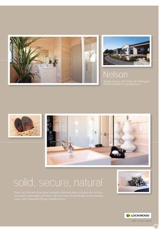 Nelson
                                                                                       Adstyle Homes, 303 Otaika Rd, Whangarei.
                                                                                       Ph 09 438 9900 for opening hours




solid, secure, natural
If you can’t ﬁnd one of our great standard Lockwood plans to ﬁt your site, or if you
just want to personalise your home, talk to us how we can design a home uniquely
yours, with Lockwood’s Design & Build services.




                                                                                                               solid, secure, natural

                                                                                                                                        29
 