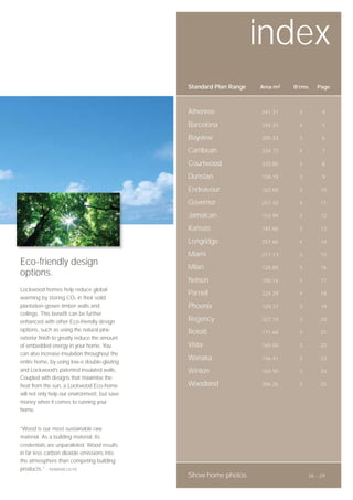 index
                                               Standard Plan Range   Area m2   B’rms   Page



                                               Athenree              241.31     3        4

                                               Barcelona             245.33     4        5

                                               Bayview               205.33     3        6

                                               Carribean             234.73     4        7

                                               Courtwood             233.85     3        8

                                               Dunstan               158.19     3        9

                                               Endeavour             162.00     3        10

                                               Governor              257.42     4        11

                                               Jamaican              153.99     3        12

                                               Kansas                145.86     3        13

                                               Longridge             257.66     4        14

                                               Miami                 217.13     3        15
Eco-friendly design                            Milan                 126.88     3        16
options.
                                               Nelson                100.16     3        17
Lockwood homes help reduce global
                                               Parnell               224.29     4        18
warming by storing CO2 in their solid
plantation-grown timber walls and              Phoenix               129.77     3        19
ceilings. This benefit can be further
enhanced with other Eco-friendly design        Regency               227.10     3        20

options, such as using the natural pine        Rotoiti               171.68     3        21
exterior finish to greatly reduce the amount
of embedded energy in your home. You           Vista                 165.00     3        22
can also increase insulation throughout the
                                               Wanaka                146.41     3        23
entire home, by using low-e double-glazing
and Lockwood’s patented insulated walls.       Winton                160.90     3        24
Coupled with designs that maximise the
heat from the sun, a Lockwood Eco-home         Woodland              206.26     3        25
will not only help our environment, but save
money when it comes to running your
home.


“Wood is our most sustainable raw
material. As a building material, its
credentials are unparalleled. Wood results
in far less carbon dioxide emissions into
the atmosphere than competing building
products.” - nzwood.co.nz
                                               Show home photos                     26 - 29
 
