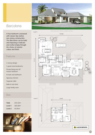 Barcelona
                                               Artist’s impression © All plans copyright Lockwood.
                             Level 1
A four bedroom Lockwood                                            19,500
with classic hip-roofed,
two-storey construction.
The Barcelona can be bold
and imposing or delicate
and restful simply through
the choice of exterior
colour and ﬁnish.
                             17,211




2-storey design

4 good-sized bedrooms

Private living area off
master bedroom

Ensuite and bathroom

Spacious kitchen

Separate toilet

Built-in tool shed

Large family room




                             Level 2                               8,645


Total        245.33m2
Level 1      200.28m2
Level 2      45.05m2
                                       7,618




                                                                                                     05
 
