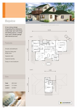 Bayview
                                                        Artist’s impression © All plans copyright Lockwood.


     A two-storey design
     integrating three bedrooms,
                                                                          18,938
     study, large open plan living
     and dining spaces, a family
     room and a double garage
     with internal access.                    Level 1




     Ensuite and bathroom
                                     11,300




     Spacious living and
     family room

     Separate toilet

     Separate laundry

     Study or extra bedroom




                                              Level 2                         6,088




     Total       205.33m2
                                     7,944




     Level 1     171.43m2
     Level 2     33.90m2




06
 