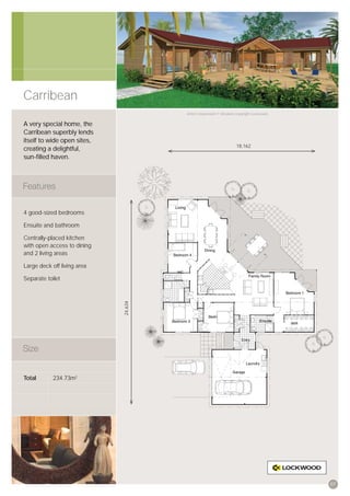 Carribean
                                      Artist’s impression © All plans copyright Lockwood.


A very special home, the
Carribean superbly lends
itself to wide open sites,
                                                                    18,162
creating a delightful,
sun-ﬁlled haven.




4 good-sized bedrooms

Ensuite and bathroom

Centrally-placed kitchen
with open access to dining
and 2 living areas

Large deck off living area

Separate toilet
                             24,634




Total       234.73m2




                                                                                            07
 
