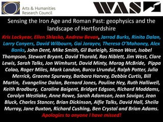 Sensing the Iron Age and Roman Past: geophysics and the
landscape of Hertfordshire
Kris Lockyear, Ellen Shlasko, Andrew Bevan, Jarrod Burks, Rinita Dalan,
Larry Conyers, David Wilbourn, Gai Jorayev, Theresa O’Mahoney, Alex
Banks, John Dent, Mike Smith, Gil Burleigh, Simon West, Isobel
Thompson, Stewart Bryant, David Thorold, Ros Niblett, Jim West, Clare
Lewis, Sarah Talks, Jon Wimhurst, David Minty, Morag McBride, Pippa
Colao, Roger Miles, Mark Landon, Burcu Urundul, Ralph Potter, Julia
Merrick, Graeme Spurway, Barbara Harvey, Debbie Curtis, Bill
Martin, Evangeline Dalan, Bernard Jones, Pauline Hey, Ruth Halliwell,
Keith Bradbury, Caroline Baigent, Bridget Edgson, Richard Maddams,
Carolyn Westlake, Anne Rowe, Sarah Adamson, Jean Savigar, Jean
Bluck, Charles Stancer, Brian Dickinson, Alfie Talks, David Hall, Sheila
Murray, Jane Buxton, Richard Cushing, Ben Crystal and Brian Adams.
Apologies to anyone I have missed!
 