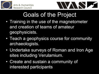• Training in the use of the magnetometer
and creation of teams of amateur
geophysicists.
• Teach a geophysics course for community
archaeologists.
• Undertake surveys of Roman and Iron Age
sites including Verulamium.
• Create and sustain a community of
interested participants
Goals of the Project
 