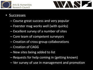 • Successes
– Course great success and very popular
– Foerster mag works well (with quirks)
– Excellent survey of a number of sites
– Core team of competent surveyors
– Creation of cross-group collaborations
– Creation of CAGG
– New sites being added to list
– Requests for help coming in (getting known)
– Ver survey of use in management and promotion
 