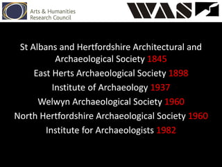 St Albans and Hertfordshire Architectural and
Archaeological Society 1845
East Herts Archaeological Society 1898
Institute of Archaeology 1937
Welwyn Archaeological Society 1960
North Hertfordshire Archaeological Society 1960
Institute for Archaeologists 1982
 